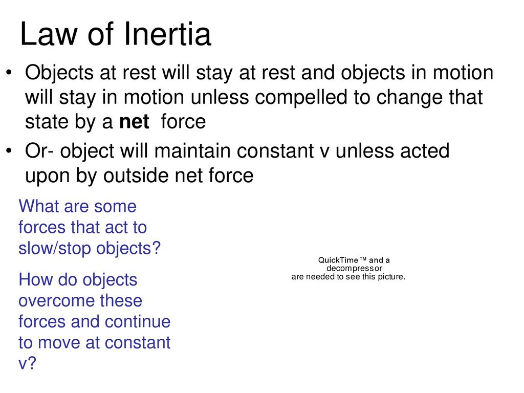 Law of Inertia Objects at rest will stay at rest and objects in motion will stay in motion unless compelled to change that state by a net force.