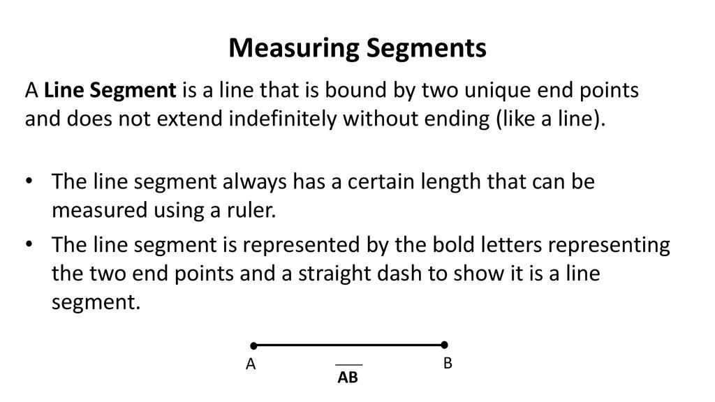 Measuring Segments A Line Segment is a line that is bound by two unique end points and does not extend indefinitely without ending (like a line).