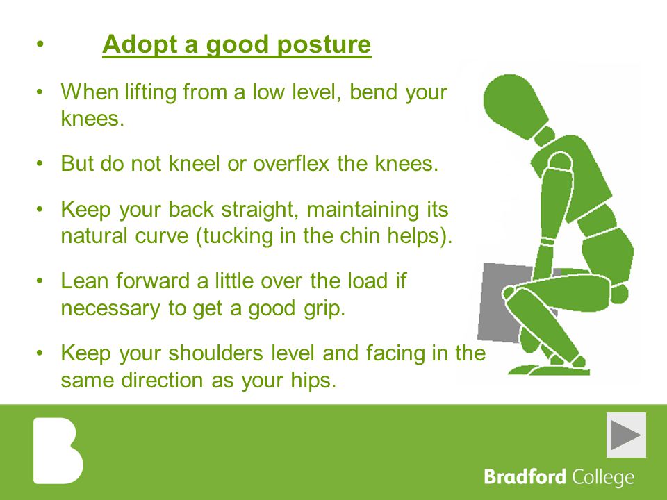 Adopt a good posture When lifting from a low level, bend your knees.