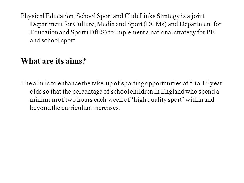 Physical Education, School Sport and Club Links Strategy is a joint Department for Culture, Media and Sport (DCMs) and Department for Education and Sport (DfES) to implement a national strategy for PE and school sport.