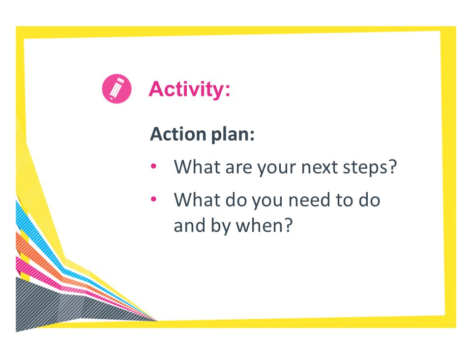 Activity: Action plan: What are your next steps What do you need to do and by when