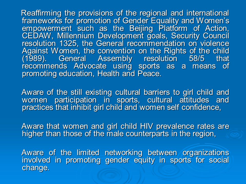 Reaffirming the provisions of the regional and international frameworks for promotion of Gender Equality and Women’s empowerment such as the Beijing Platform of Action, CEDAW, Millennium Development goals, Security Council resolution 1325, the General recommendation on violence Against Women, the convention on the Rights of the child (1989). General Assembly resolution 58/5 that recommends Advocate using sports as a means of promoting education, Health and Peace.