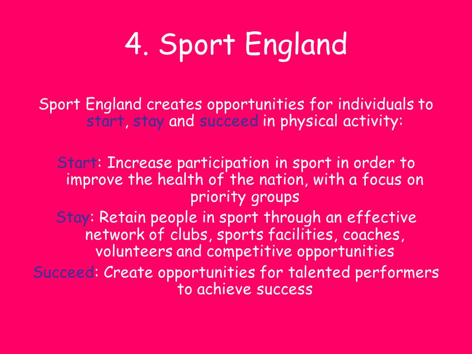 4. Sport England Sport England creates opportunities for individuals to start, stay and succeed in physical activity: