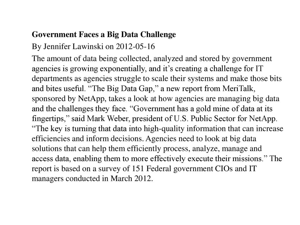 Government Faces a Big Data Challenge By Jennifer Lawinski on The amount of data being collected, analyzed and stored by government agencies is growing exponentially, and it’s creating a challenge for IT departments as agencies struggle to scale their systems and make those bits and bites useful.