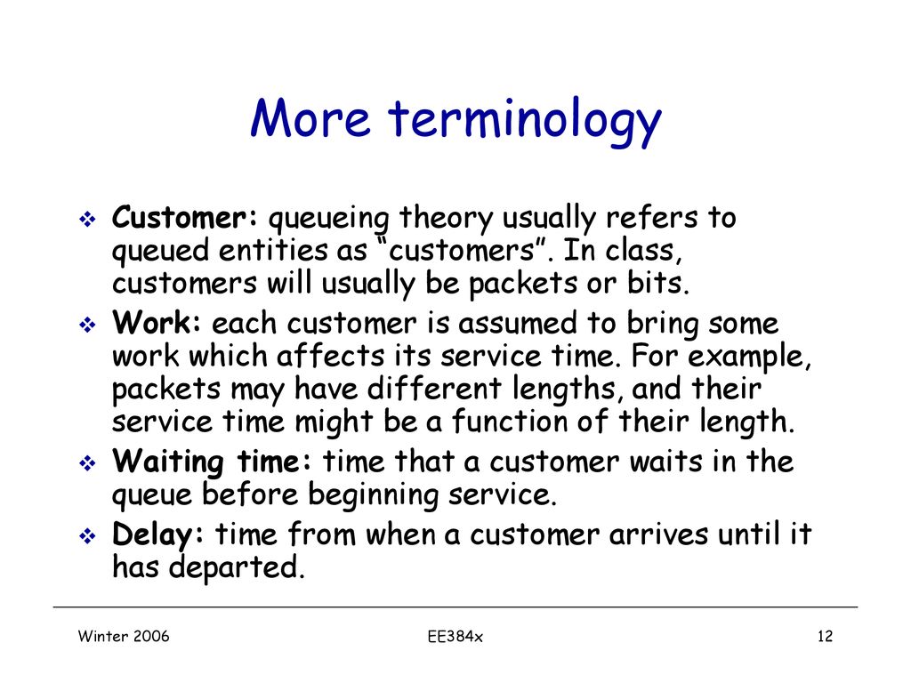 More terminology Customer: queueing theory usually refers to queued entities as customers . In class, customers will usually be packets or bits.