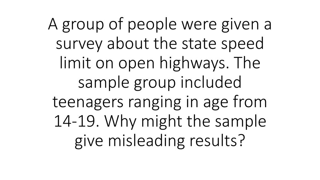 A group of people were given a survey about the state speed limit on open highways. The sample group included teenagers ranging in age from Why might the sample give misleading results
