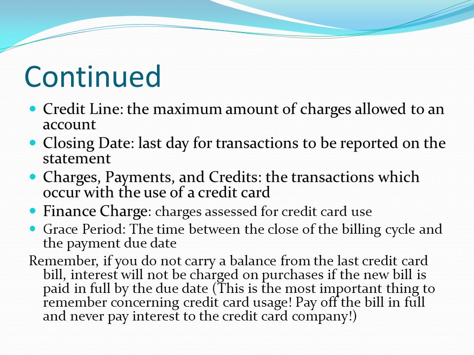 Continued Credit Line: the maximum amount of charges allowed to an account. Closing Date: last day for transactions to be reported on the statement.