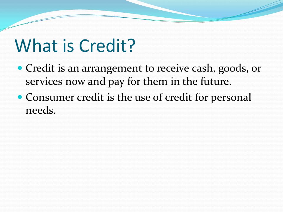 What is Credit Credit is an arrangement to receive cash, goods, or services now and pay for them in the future.