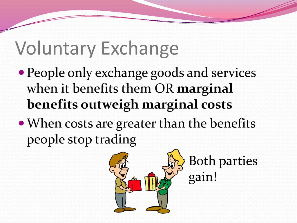 Voluntary Exchange People only exchange goods and services when it benefits them OR marginal benefits outweigh marginal costs.