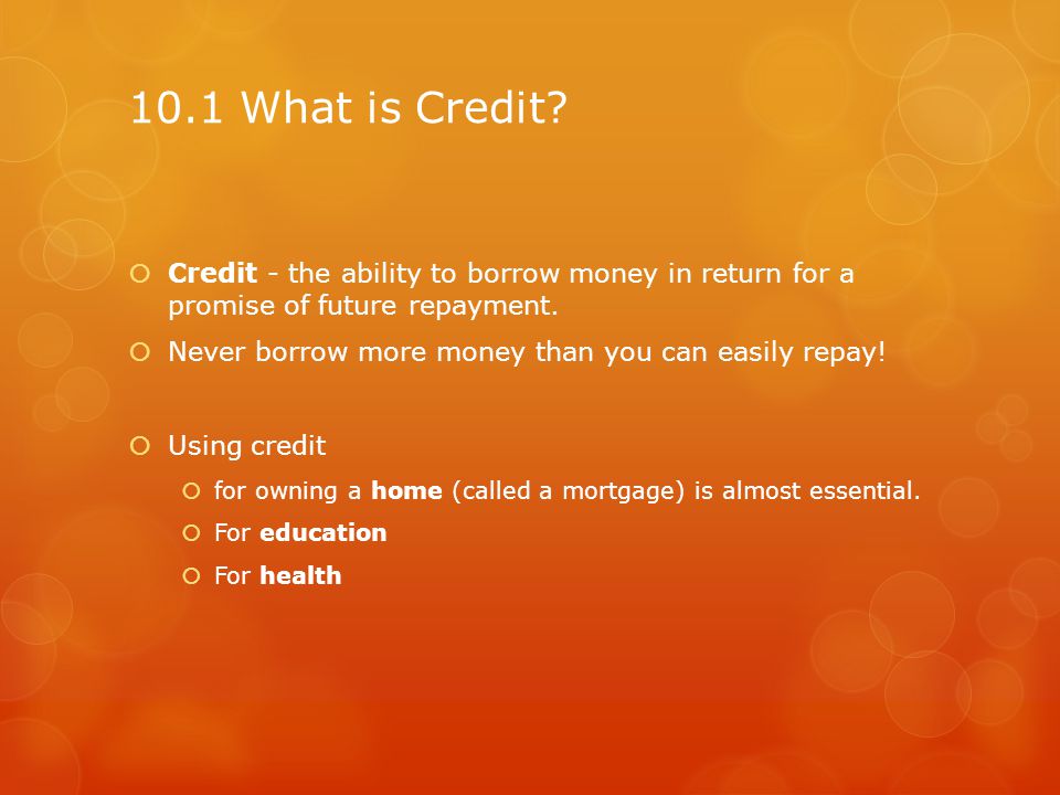 10.1 What is Credit Credit - the ability to borrow money in return for a promise of future repayment.