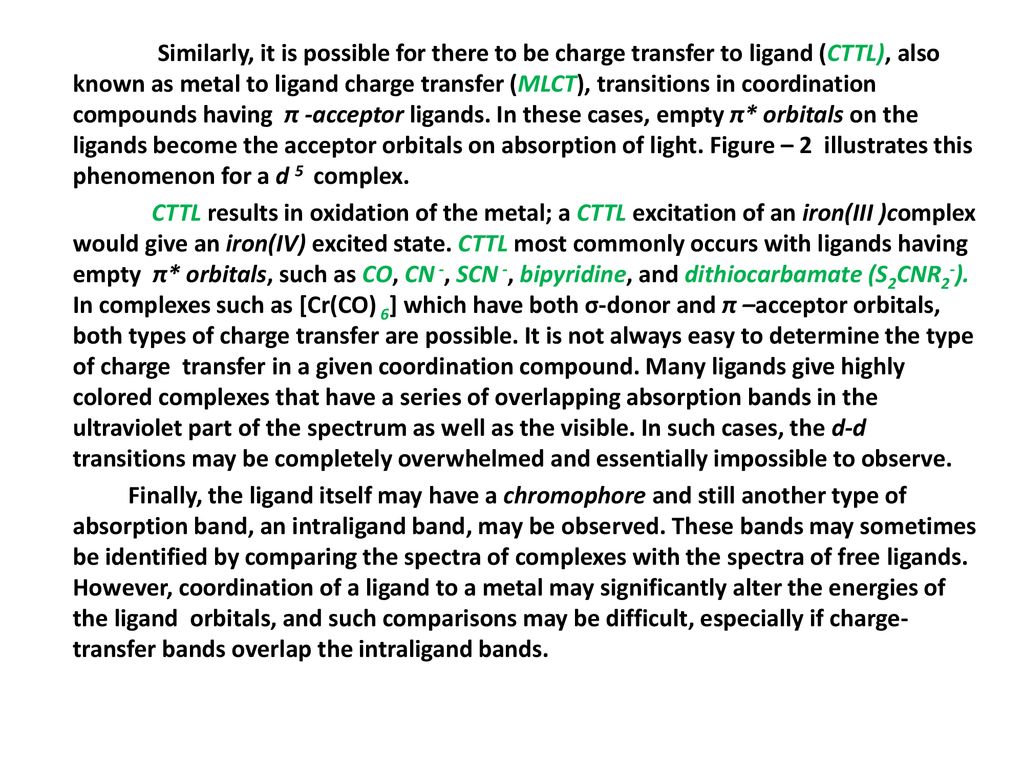 Similarly, it is possible for there to be charge transfer to ligand (CTTL), also known as metal to ligand charge transfer (MLCT), transitions in coordination compounds having π -acceptor ligands.