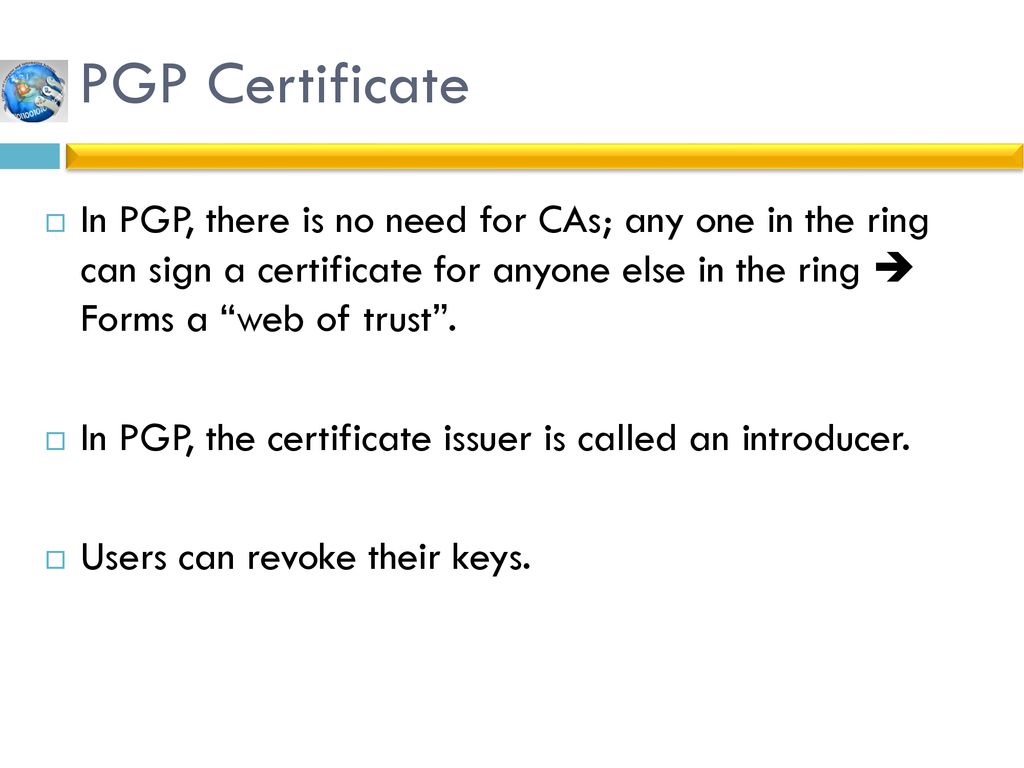 PGP Certificate In PGP, there is no need for CAs; any one in the ring can sign a certificate for anyone else in the ring  Forms a web of trust .