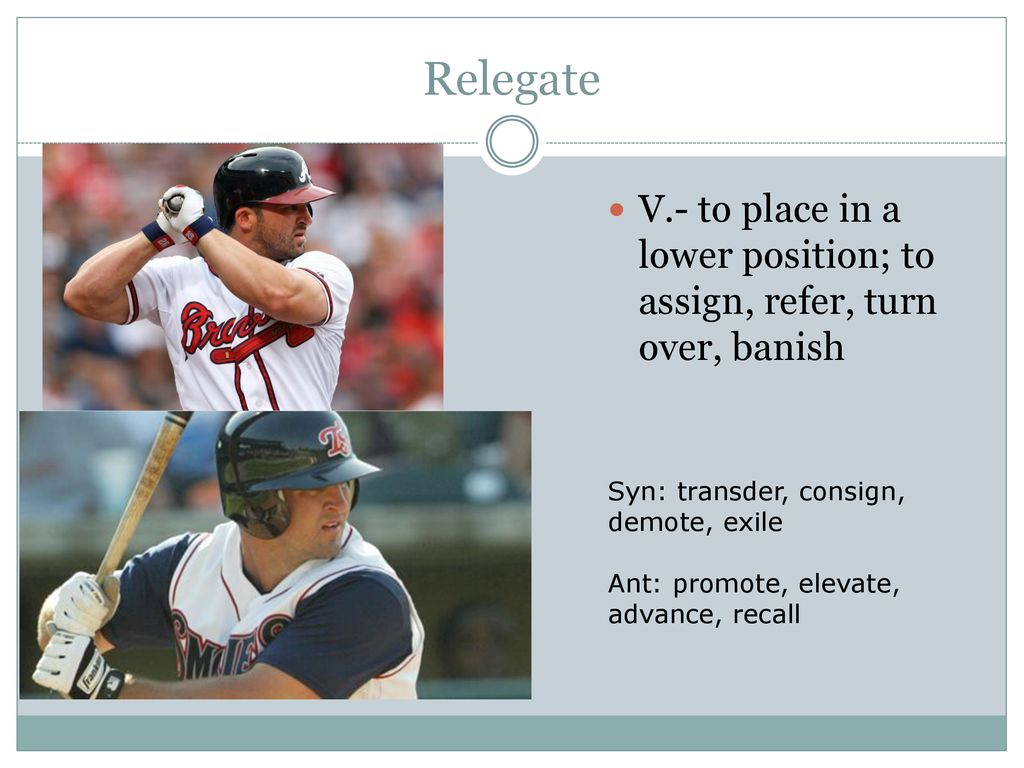 Relegate V.- to place in a lower position; to assign, refer, turn over, banish. Syn: transder, consign, demote, exile.