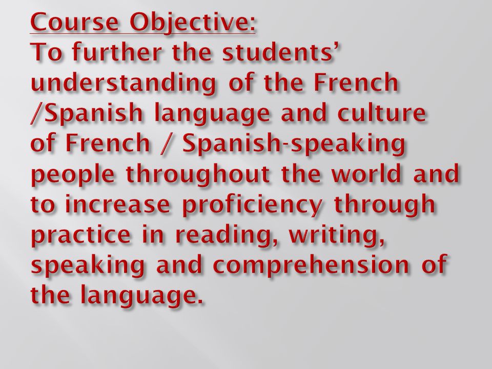Course Objective: To further the students’ understanding of the French /Spanish language and culture of French / Spanish-speaking people throughout the world and to increase proficiency through practice in reading, writing, speaking and comprehension of the language.