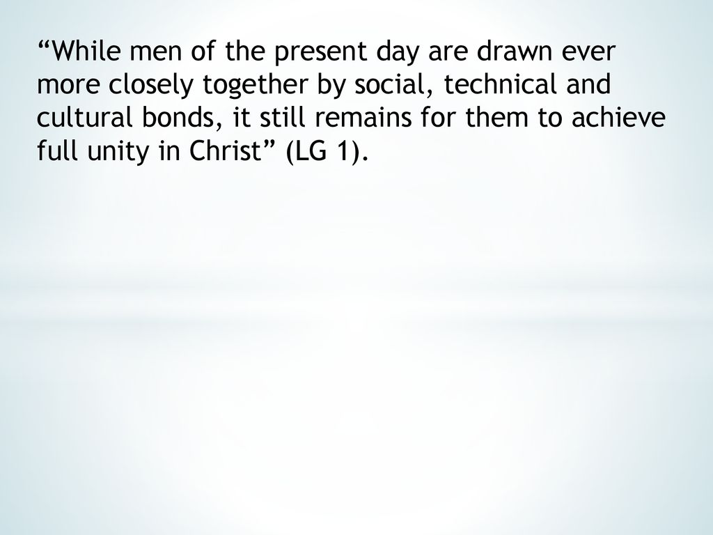 While men of the present day are drawn ever more closely together by social, technical and cultural bonds, it still remains for them to achieve full unity in Christ (LG 1).