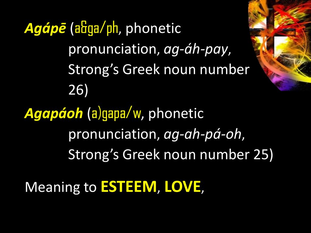 Agápē (a&ga/ph, phonetic pronunciation, ag-áh-pay, Strong’s Greek noun number 26) Agapáoh (a)gapa/w, phonetic pronunciation, ag-ah-pá-oh, Strong’s Greek noun number 25) Meaning to ESTEEM, LOVE,