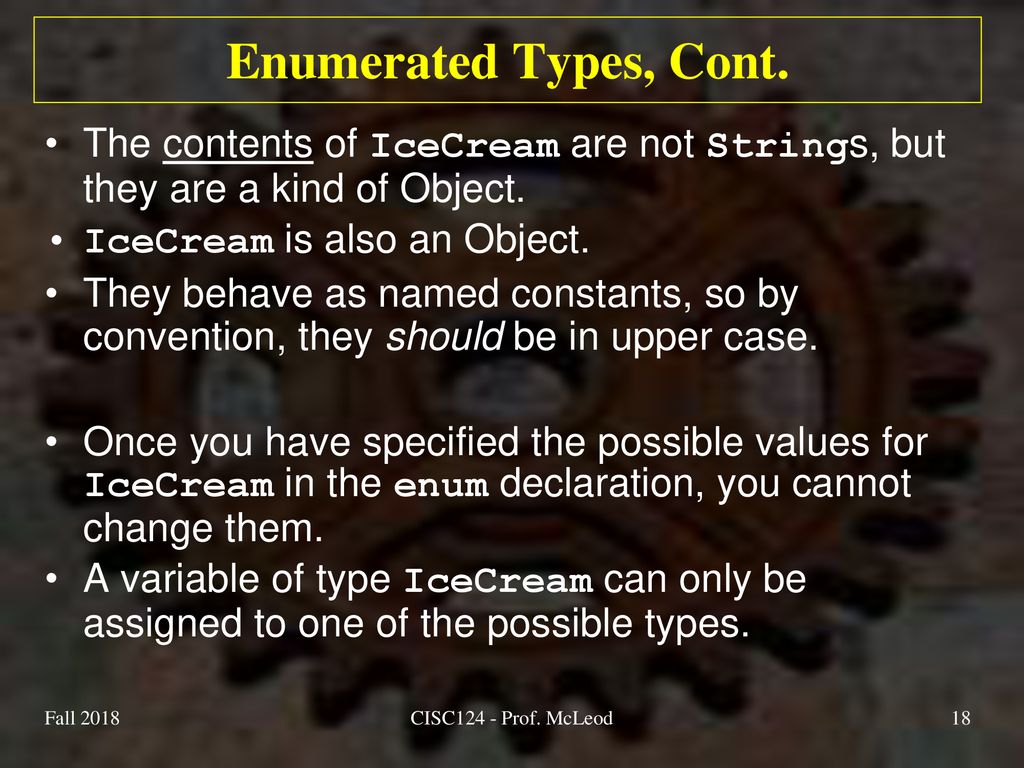 Enumerated Types, Cont. The contents of IceCream are not Strings, but they are a kind of Object. IceCream is also an Object.
