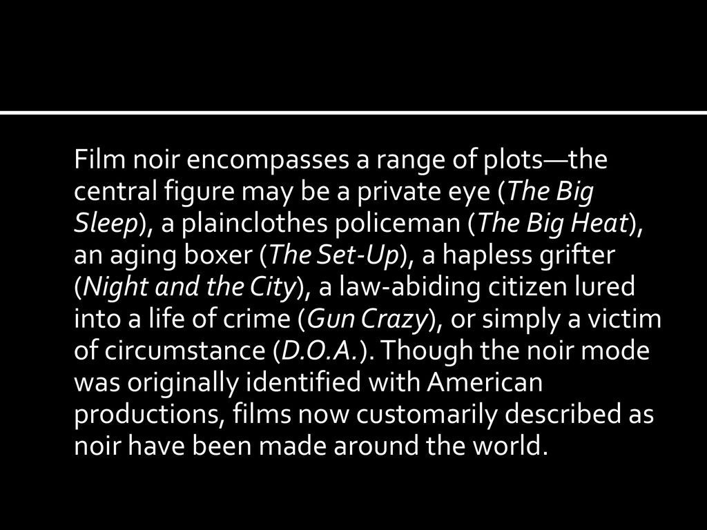 Film noir encompasses a range of plots—the central figure may be a private eye (The Big Sleep), a plainclothes policeman (The Big Heat), an aging boxer (The Set-Up), a hapless grifter (Night and the City), a law-abiding citizen lured into a life of crime (Gun Crazy), or simply a victim of circumstance (D.O.A.).