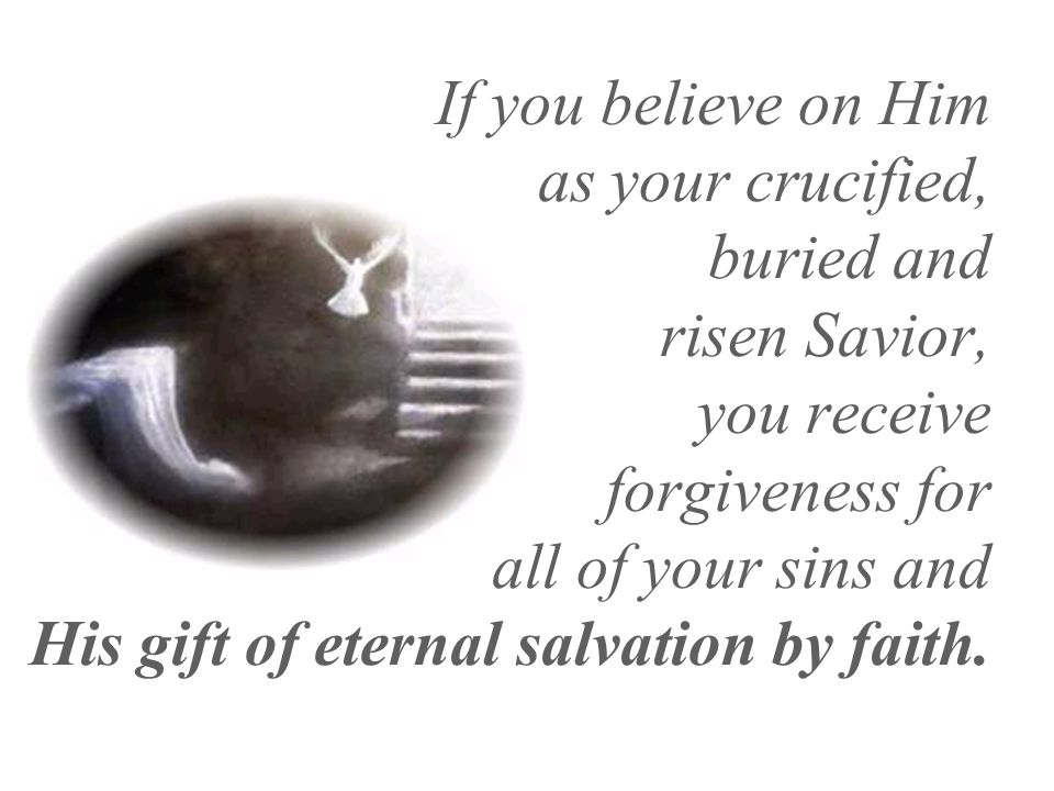 If you believe on Him as your crucified, buried and risen Savior, you receive forgiveness for all of your sins and His gift of eternal salvation by faith.