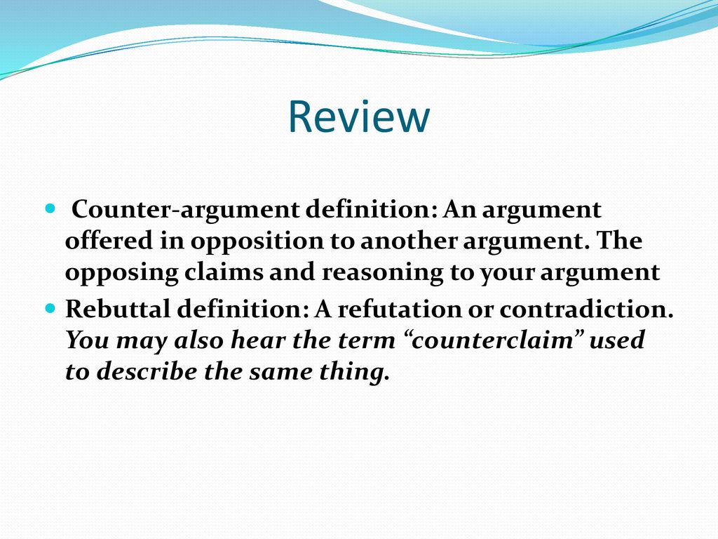 Review Counter-argument definition: An argument offered in opposition to another argument. The opposing claims and reasoning to your argument.