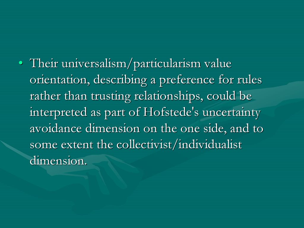 Their universalism/particularism value orientation, describing a preference for rules rather than trusting relationships, could be interpreted as part of Hofstede s uncertainty avoidance dimension on the one side, and to some extent the collectivist/individualist dimension.