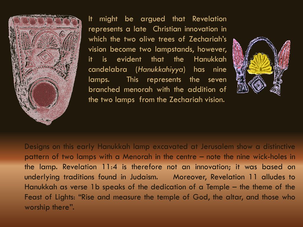 It might be argued that Revelation represents a late Christian innovation in which the two olive trees of Zechariah’s vision become two lampstands, however, it is evident that the Hanukkah candelabra (Hanukkahiyya) has nine lamps. This represents the seven branched menorah with the addition of the two lamps from the Zechariah vision.