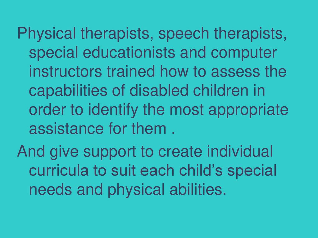 Physical therapists, speech therapists, special educationists and computer instructors trained how to assess the capabilities of disabled children in order to identify the most appropriate assistance for them .