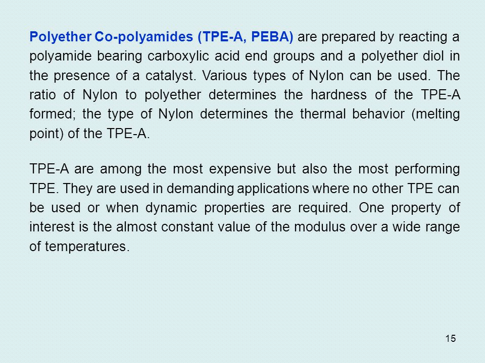 Polyether Co-polyamides (TPE-A, PEBA) are prepared by reacting a polyamide bearing carboxylic acid end groups and a polyether diol in the presence of a catalyst. Various types of Nylon can be used. The ratio of Nylon to polyether determines the hardness of the TPE-A formed; the type of Nylon determines the thermal behavior (melting point) of the TPE-A.