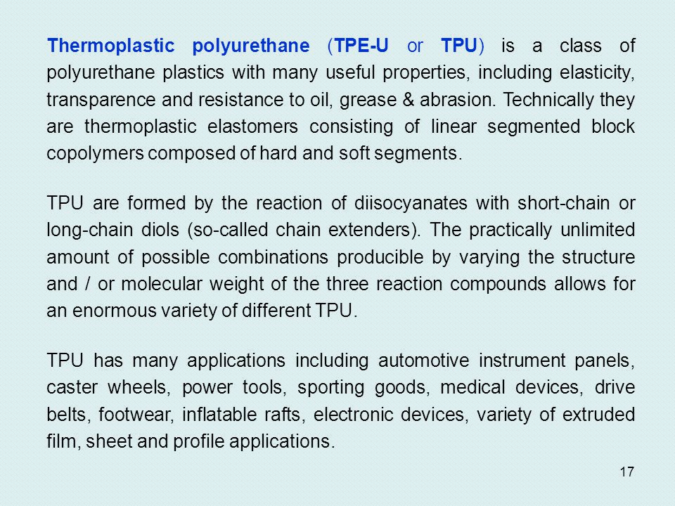 Thermoplastic polyurethane (TPE-U or TPU) is a class of polyurethane plastics with many useful properties, including elasticity, transparence and resistance to oil, grease & abrasion. Technically they are thermoplastic elastomers consisting of linear segmented block copolymers composed of hard and soft segments.