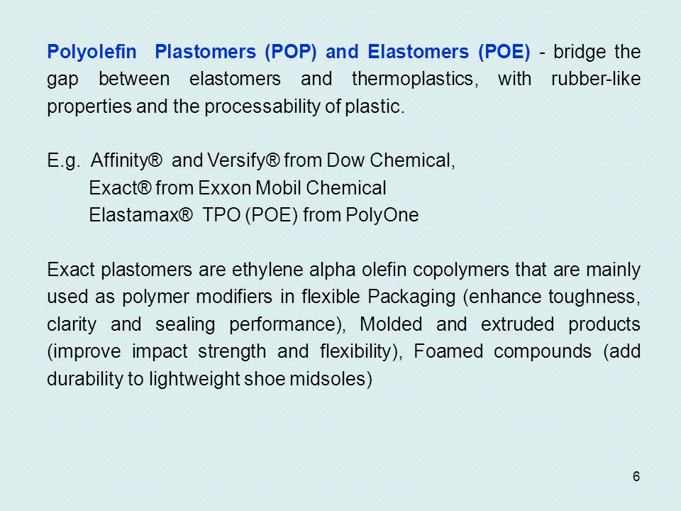 Polyolefin Plastomers (POP) and Elastomers (POE) - bridge the gap between elastomers and thermoplastics, with rubber-like properties and the processability of plastic.