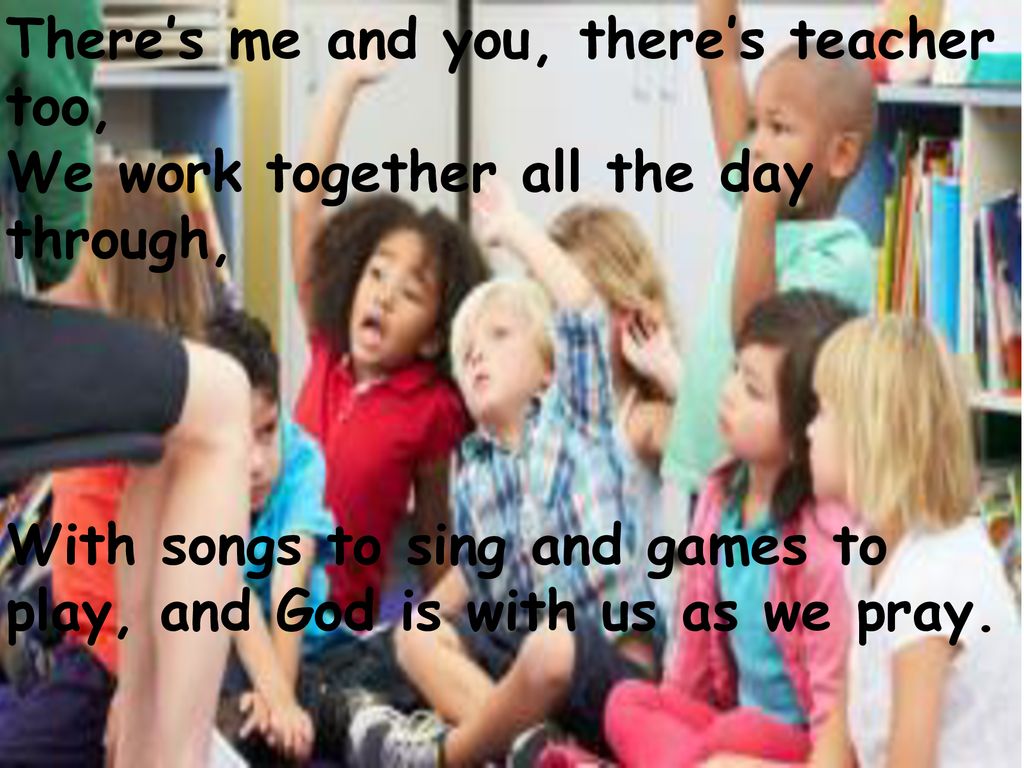There’s me and you, there’s teacher too, We work together all the day through, With songs to sing and games to play, and God is with us as we pray.