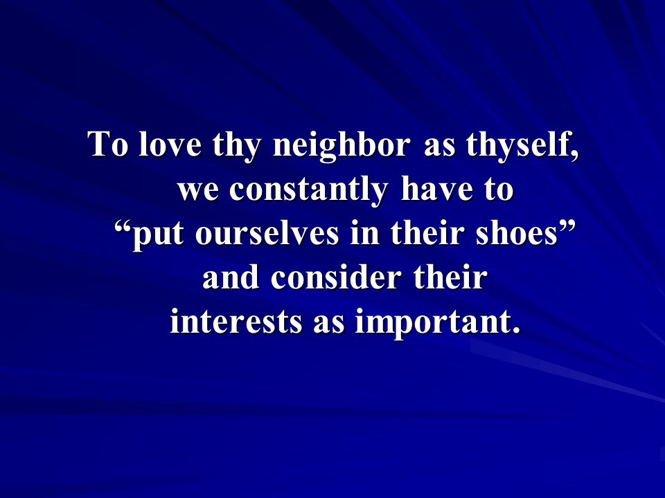 To love thy neighbor as thyself, we constantly have to put ourselves in their shoes and consider their interests as important.