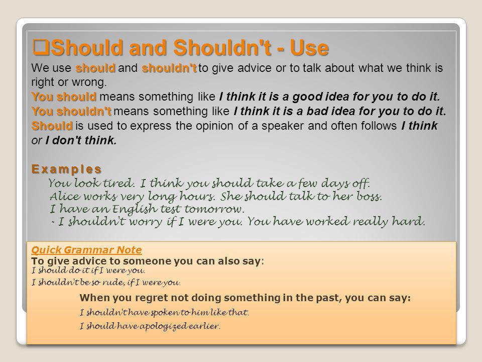 Should and Shouldn t - Use We use should and shouldn t to give advice or to talk about what we think is right or wrong. You should means something like I think it is a good idea for you to do it. You shouldn t means something like I think it is a bad idea for you to do it. Should is used to express the opinion of a speaker and often follows I think or I don t think. Examples