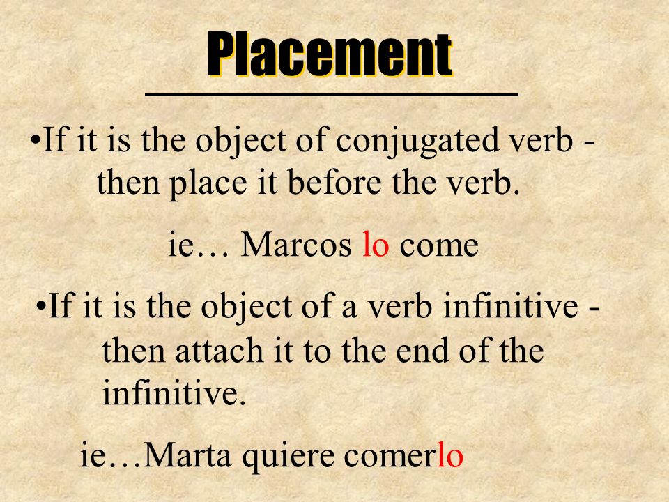 Placement If it is the object of conjugated verb - then place it before the verb. ie… Marcos lo come.