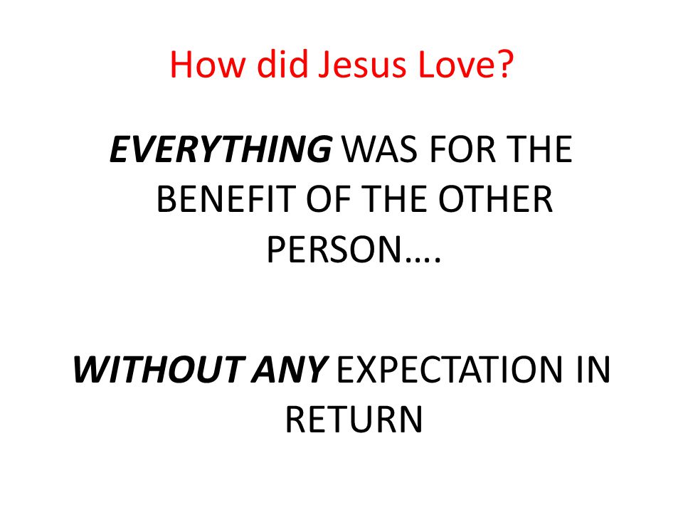 How did Jesus Love. EVERYTHING WAS FOR THE BENEFIT OF THE OTHER PERSON….