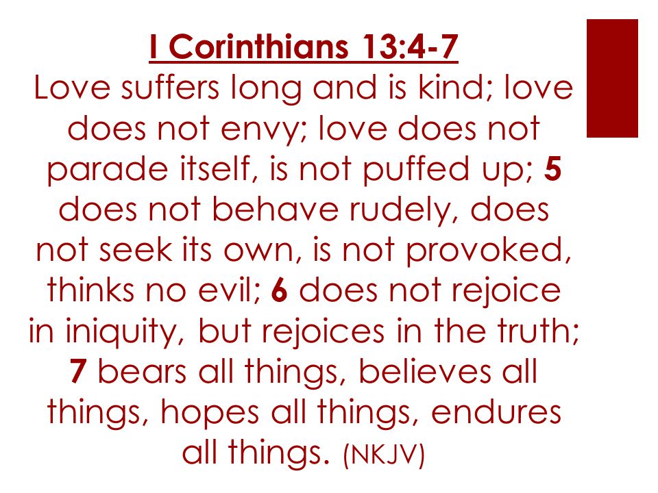 I Corinthians 13:4-7 Love suffers long and is kind; love does not envy; love does not parade itself, is not puffed up; 5 does not behave rudely, does not seek its own, is not provoked, thinks no evil; 6 does not rejoice in iniquity, but rejoices in the truth; 7 bears all things, believes all things, hopes all things, endures all things.