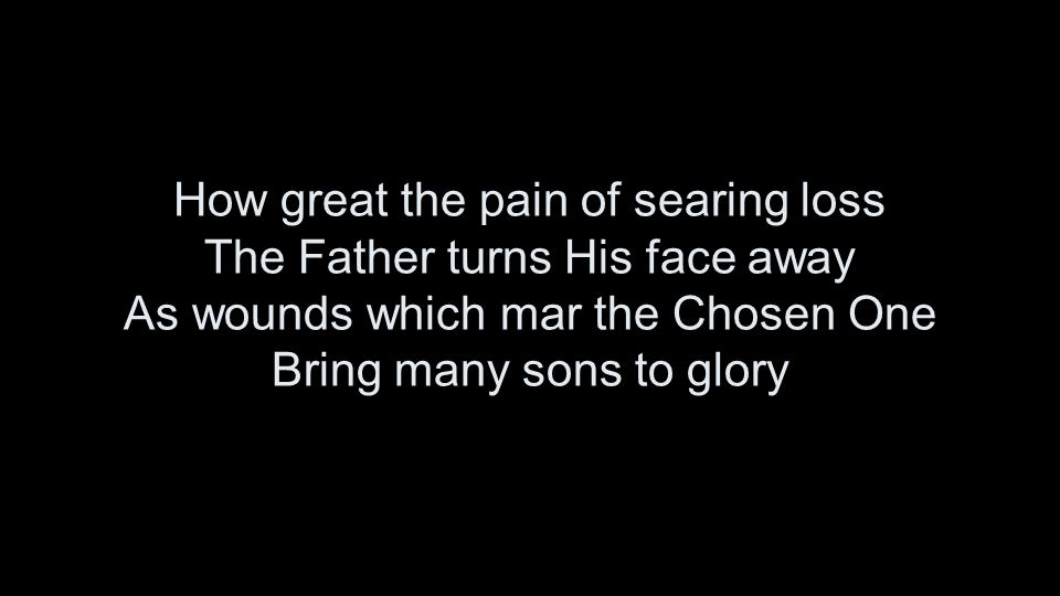 How great the pain of searing loss The Father turns His face away As wounds which mar the Chosen One Bring many sons to glory