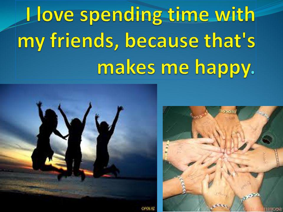 I love spending time with my friends, because that s makes me happy.