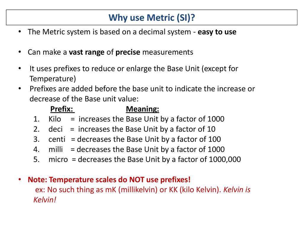 Why use Metric (SI) The Metric system is based on a decimal system - easy to use. Can make a vast range of precise measurements.
