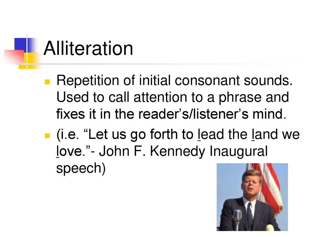 Alliteration Repetition of initial consonant sounds. Used to call attention to a phrase and fixes it in the reader’s/listener’s mind.