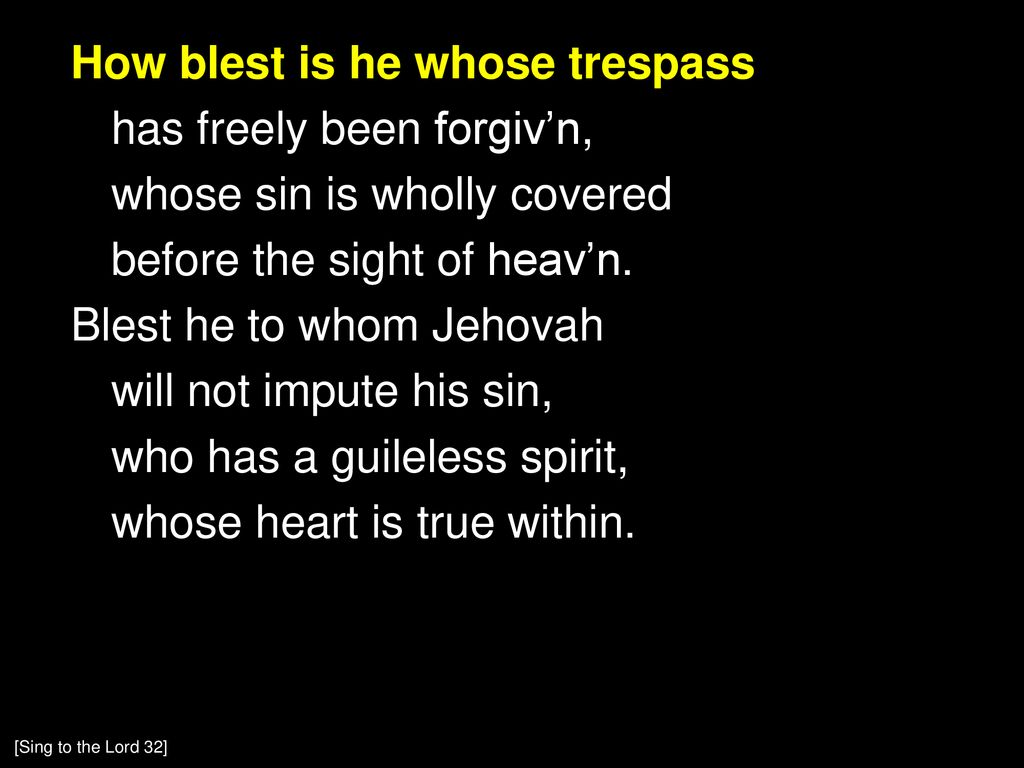 How blest is he whose trespass has freely been forgiv’n, whose sin is wholly covered before the sight of heav’n. Blest he to whom Jehovah will not impute his sin, who has a guileless spirit, whose heart is true within.