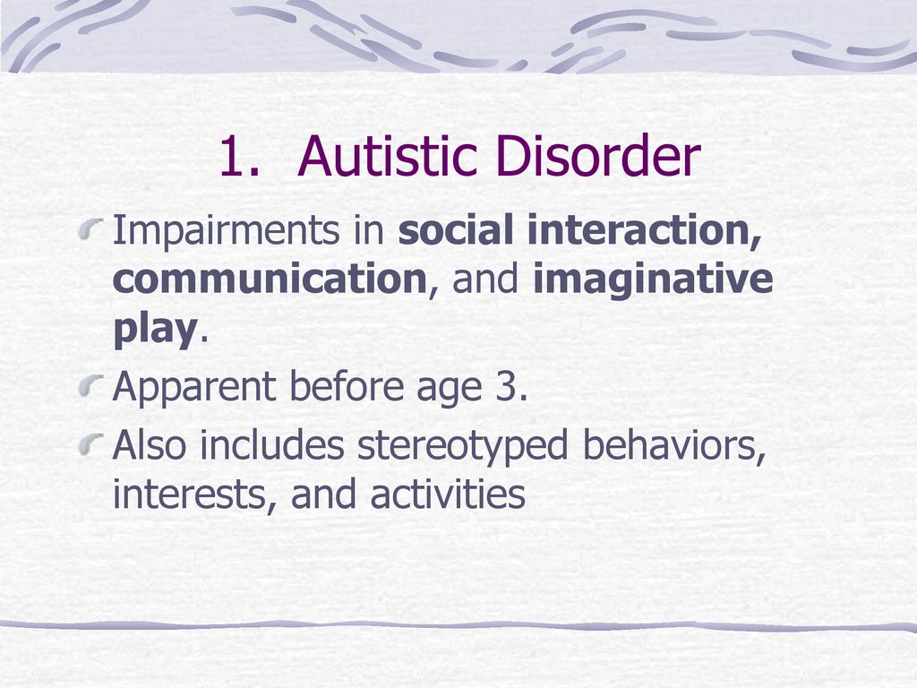 1. Autistic Disorder Impairments in social interaction, communication, and imaginative play. Apparent before age 3.