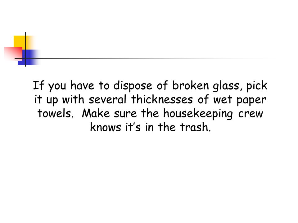 If you have to dispose of broken glass, pick it up with several thicknesses of wet paper towels.