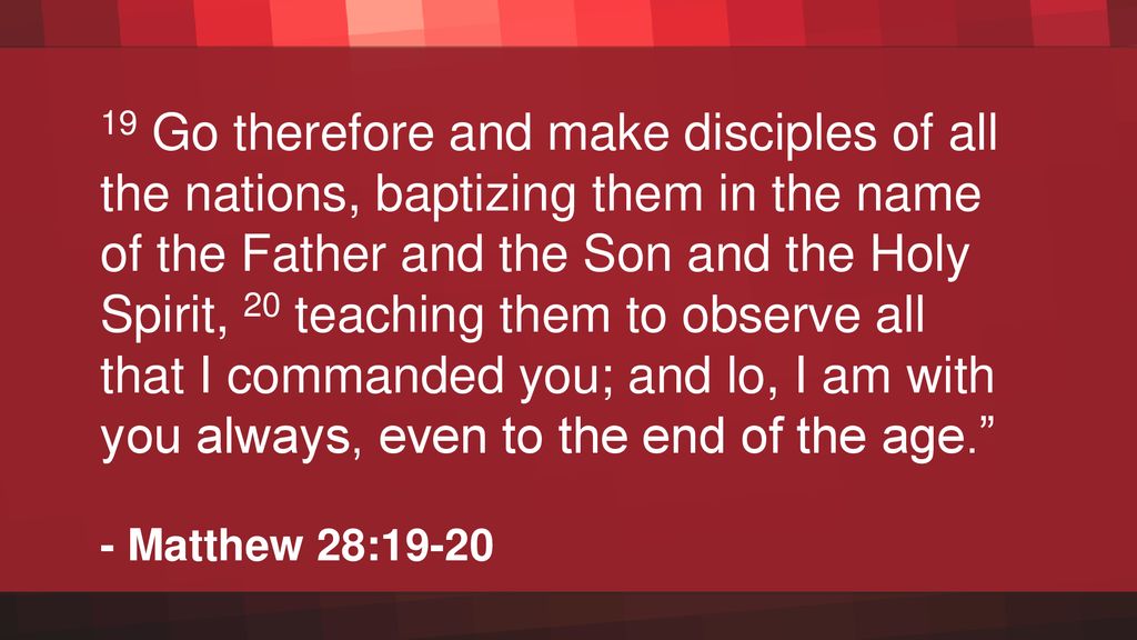 19 Go therefore and make disciples of all the nations, baptizing them in the name of the Father and the Son and the Holy Spirit, 20 teaching them to observe all that I commanded you; and lo, I am with you always, even to the end of the age.