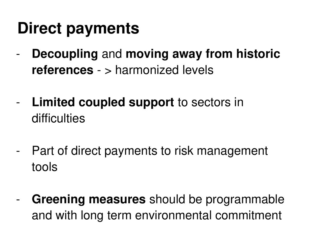 Direct payments Decoupling and moving away from historic references - > harmonized levels. Limited coupled support to sectors in difficulties.
