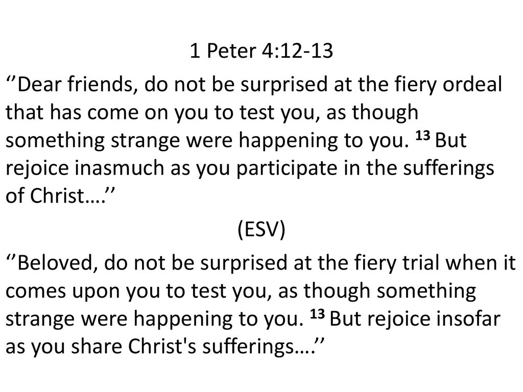 1 Peter 4:12-13 ‘’Dear friends, do not be surprised at the fiery ordeal that has come on you to test you, as though something strange were happening to you.