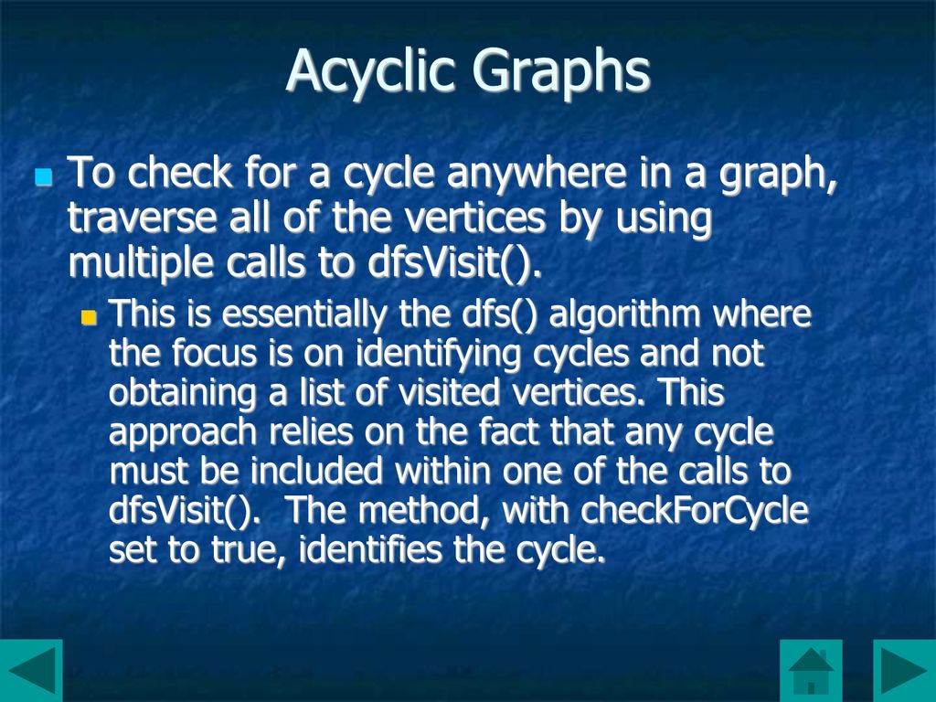 Acyclic Graphs To check for a cycle anywhere in a graph, traverse all of the vertices by using multiple calls to dfsVisit().