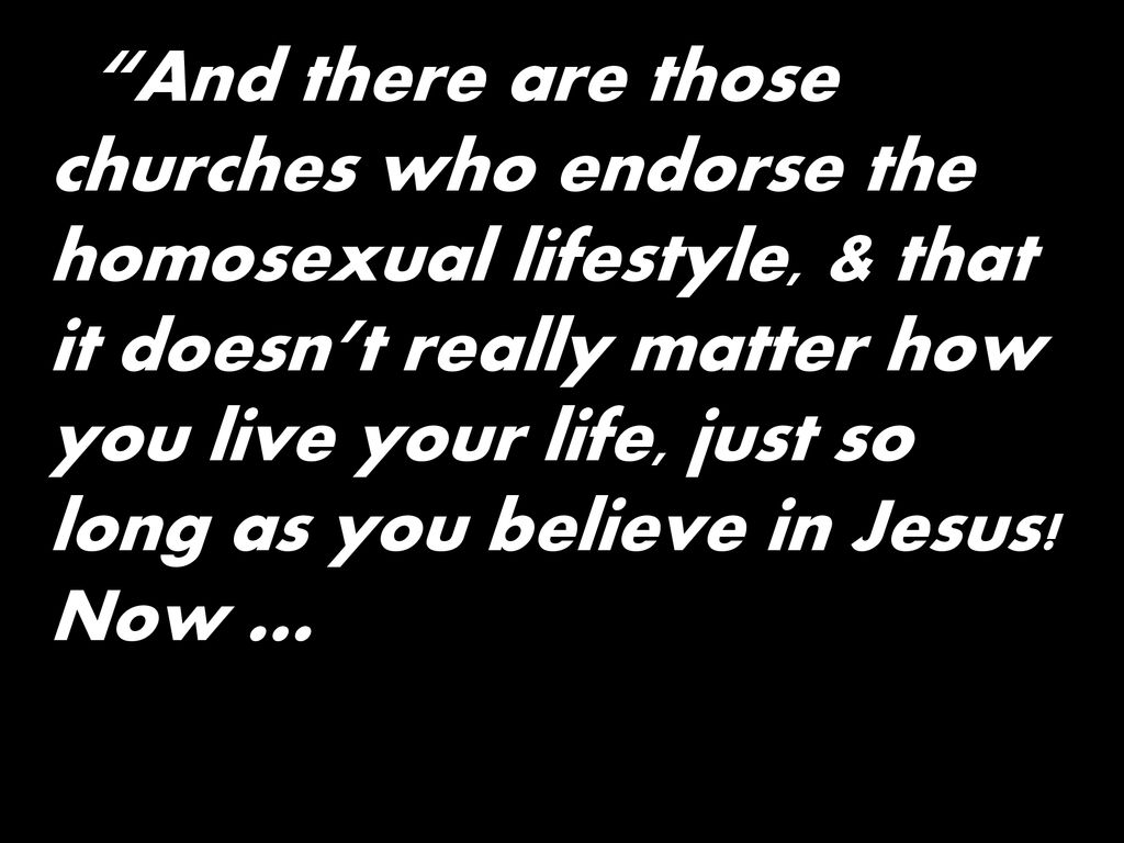 And there are those churches who endorse the homosexual lifestyle, & that it doesn’t really matter how you live your life, just so long as you believe in Jesus.