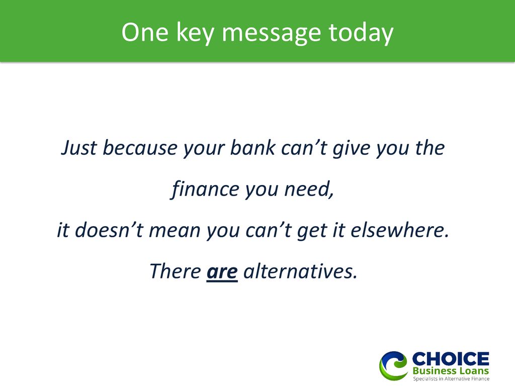 One key message today Just because your bank can’t give you the finance you need,