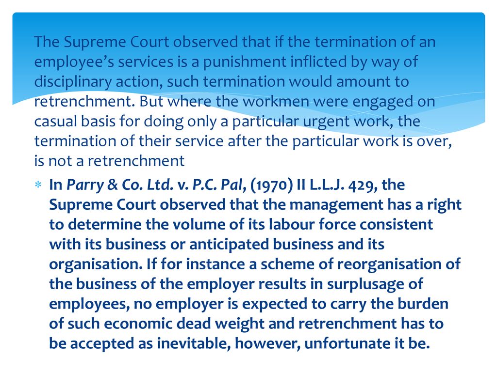The Supreme Court observed that if the termination of an employee’s services is a punishment inflicted by way of disciplinary action, such termination would amount to retrenchment. But where the workmen were engaged on casual basis for doing only a particular urgent work, the termination of their service after the particular work is over, is not a retrenchment